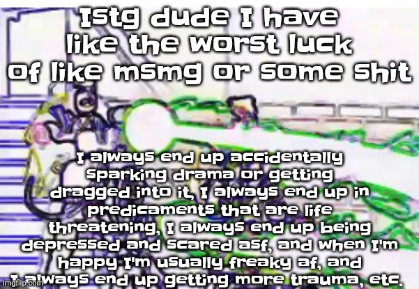 Horrendously bright | I always end up accidentally sparking drama or getting dragged into it, I always end up in predicaments that are life threatening, I always end up being depressed and scared asf, and when I'm happy I'm usually freaky af, and I always end up getting more trauma, etc. Istg dude I have like the worst luck of like msmg or some shit | image tagged in horrendously bright | made w/ Imgflip meme maker