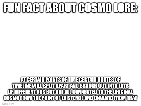 the wowzers | FUN FACT ABOUT COSMO LORE:; AT CERTAIN POINTS OF TIME CERTAIN ROUTES OF TIMELINE WILL SPLIT APART AND BRANCH OUT INTO LOTS OF DIFFERENT AUS BUT ARE ALL CONNECTED TO THE ORIGINAL COSMO FROM THE POINT OF EXISTENCE AND ONWARD FROM THAT | image tagged in e | made w/ Imgflip meme maker