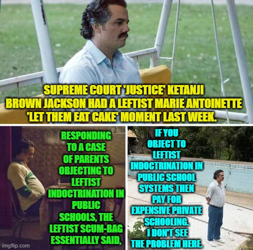 Notice that nobody is even denying anymore that such indoctrination is occurring? | IF YOU OBJECT TO LEFTIST INDOCTRINATION IN PUBLIC SCHOOL SYSTEMS THEN PAY FOR EXPENSIVE PRIVATE SCHOOLING.  I DON'T SEE THE PROBLEM HERE. SUPREME COURT 'JUSTICE' KETANJI BROWN JACKSON HAD A LEFTIST MARIE ANTOINETTE 'LET THEM EAT CAKE' MOMENT LAST WEEK. RESPONDING TO A CASE OF PARENTS OBJECTING TO LEFTIST INDOCTRINATION IN PUBLIC SCHOOLS, THE LEFTIST SCUM-BAG ESSENTIALLY SAID, | image tagged in sad pablo escobar | made w/ Imgflip meme maker