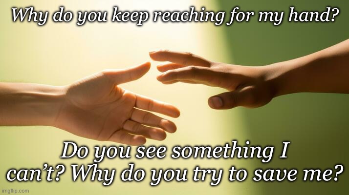 Why? | Why do you keep reaching for my hand? Do you see something I can’t? Why do you try to save me? | image tagged in help,take my hand,save me | made w/ Imgflip meme maker