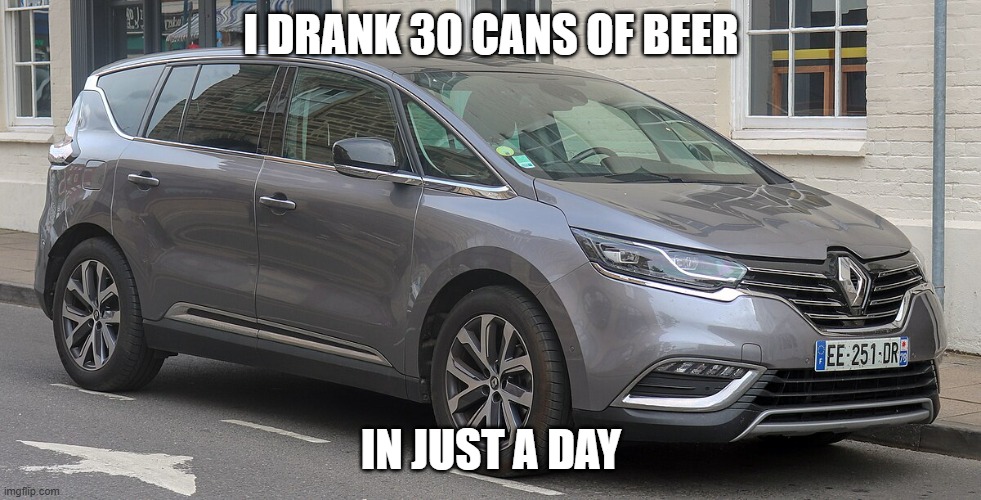 Renault Espace | I DRANK 30 CANS OF BEER; IN JUST A DAY | image tagged in drunk,cars,funny | made w/ Imgflip meme maker