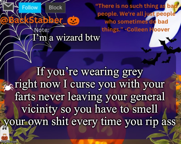 Kazam, I posted | I’m a wizard btw; If you’re wearing grey right now I curse you with your farts never leaving your general vicinity so you have to smell your own shit every time you rip ass | image tagged in backstabbers_ halloween temp | made w/ Imgflip meme maker