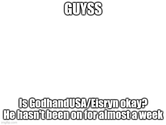 I'm worried | GUYSS; Is GodhandUSA/Eisryn okay? He hasn't been on for almost a week | image tagged in blank white template | made w/ Imgflip meme maker