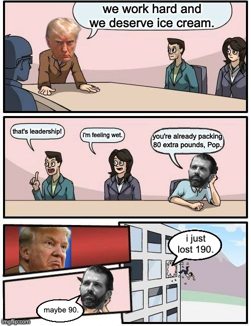 Don Jr. exits the line of succession. | we work hard and we deserve ice cream. that's leadership! i'm feeling wet. you're already packing 80 extra pounds, Pop. i just
lost 190. maybe 90. | image tagged in memes,boardroom meeting suggestion,don jr,ice cream | made w/ Imgflip meme maker