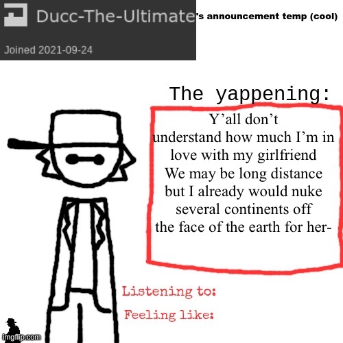 Ducc-The-Ultimate's announcement temp (cool) | Y’all don’t understand how much I’m in love with my girlfriend
We may be long distance but I already would nuke several continents off the face of the earth for her- | image tagged in ducc-the-ultimate's announcement temp cool | made w/ Imgflip meme maker