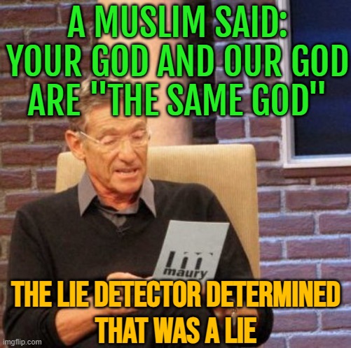 A Muslim Said: Your God And Our God Are "The Same God"; The Lie Detector Determined That Was A Lie | A MUSLIM SAID: YOUR GOD AND OUR GOD
ARE "THE SAME GOD"; THE LIE DETECTOR DETERMINED
THAT WAS A LIE | image tagged in memes,maury lie detector,radical islam,the abrahamic god,islamic terrorism,christian memes | made w/ Imgflip meme maker