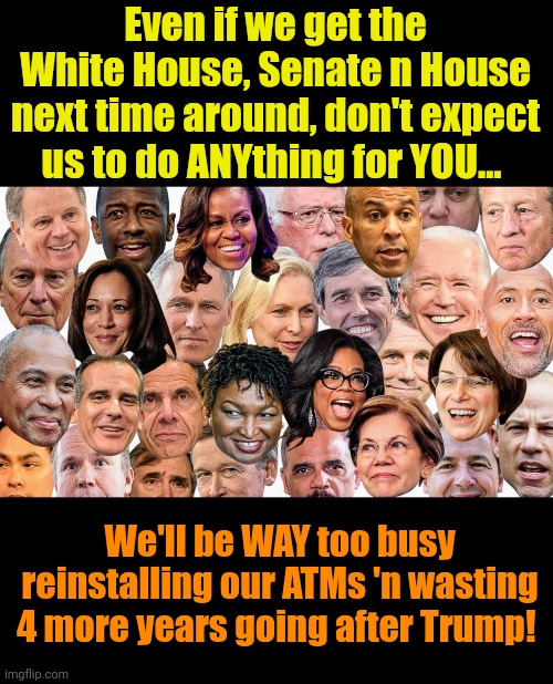 Wish this was fantasy, but I'm afraid it'll turn into reality. | Even if we get the White House, Senate n House next time around, don't expect us to do ANYthing for YOU... We'll be WAY too busy reinstalling our ATMs 'n wasting 4 more years going after Trump! | made w/ Imgflip meme maker