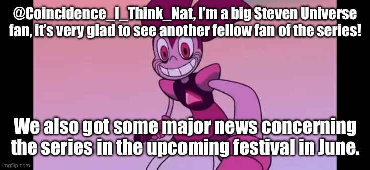 Event template. | @Coincidence_I_Think_Nat, I’m a big Steven Universe fan, it’s very glad to see another fellow fan of the series! We also got some major news concerning the series in the upcoming festival in June. | image tagged in event template | made w/ Imgflip meme maker