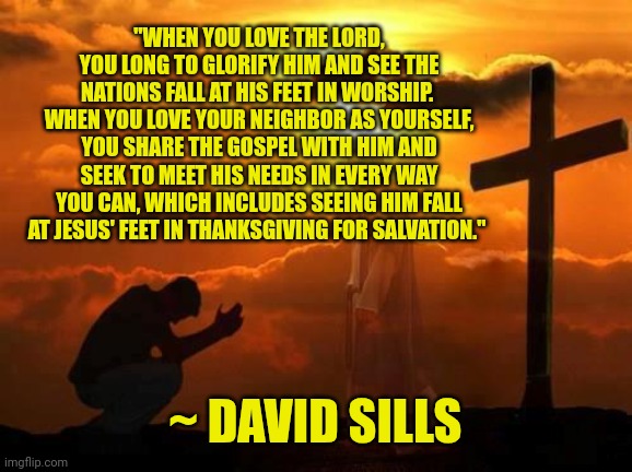 Kneeling man | "WHEN YOU LOVE THE LORD, YOU LONG TO GLORIFY HIM AND SEE THE NATIONS FALL AT HIS FEET IN WORSHIP.  WHEN YOU LOVE YOUR NEIGHBOR AS YOURSELF, YOU SHARE THE GOSPEL WITH HIM AND SEEK TO MEET HIS NEEDS IN EVERY WAY YOU CAN, WHICH INCLUDES SEEING HIM FALL AT JESUS' FEET IN THANKSGIVING FOR SALVATION."; ~ DAVID SILLS | image tagged in kneeling man | made w/ Imgflip meme maker