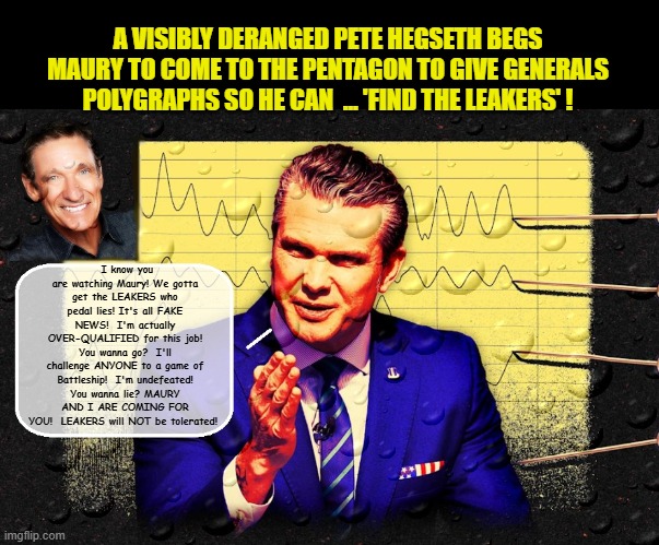 DUI hire and 2nd most insecure man in Washington, Pete Hegseth says he's going to 'clean house' at the Pentagon.... | A VISIBLY DERANGED PETE HEGSETH BEGS MAURY TO COME TO THE PENTAGON TO GIVE GENERALS POLYGRAPHS SO HE CAN  ... 'FIND THE LEAKERS' ! I know you are watching Maury! We gotta get the LEAKERS who pedal lies! It's all FAKE NEWS!  I'm actually OVER-QUALIFIED for this job! You wanna go?  I'll challenge ANYONE to a game of Battleship!  I'm undefeated! You wanna lie? MAURY AND I ARE COMING FOR YOU!  LEAKERS will NOT be tolerated! | image tagged in impeach trump,government corruption,evil government,dui,defense | made w/ Imgflip meme maker