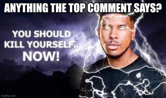 You Should Kill Yourself NOW! | ANYTHING THE TOP COMMENT SAYS? | image tagged in you should kill yourself now | made w/ Imgflip meme maker
