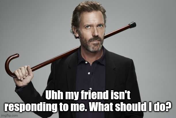 Dr House | Uhh my friend isn't responding to me. What should I do? | image tagged in dr house | made w/ Imgflip meme maker