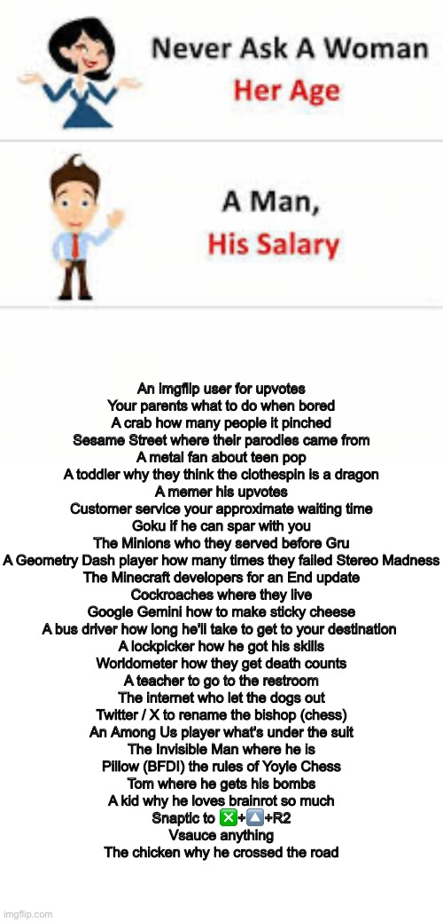 Yes | An imgflip user for upvotes
Your parents what to do when bored
A crab how many people it pinched
Sesame Street where their parodies came from
A metal fan about teen pop
A toddler why they think the clothespin is a dragon
A memer his upvotes
Customer service your approximate waiting time
Goku if he can spar with you
The Minions who they served before Gru
A Geometry Dash player how many times they failed Stereo Madness
The Minecraft developers for an End update
Cockroaches where they live
Google Gemini how to make sticky cheese
A bus driver how long he'll take to get to your destination 
A lockpicker how he got his skills
Worldometer how they get death counts
A teacher to go to the restroom
The internet who let the dogs out
Twitter / X to rename the bishop (chess)
An Among Us player what's under the suit
The Invisible Man where he is
Pillow (BFDI) the rules of Yoyle Chess
Tom where he gets his bombs
A kid why he loves brainrot so much
Snaptic to ❎+🔼+R2
Vsauce anything
The chicken why he crossed the road | image tagged in never ask a woman her age,memes,long | made w/ Imgflip meme maker