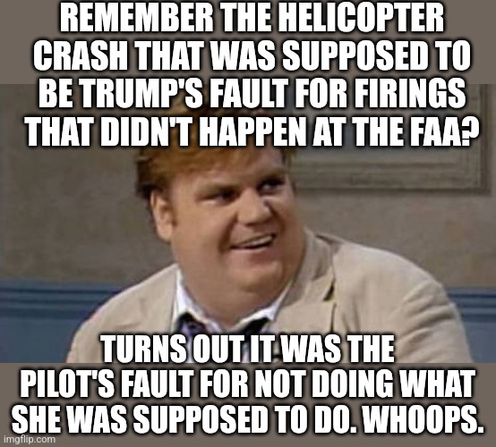 lost in trans-mission | REMEMBER THE HELICOPTER CRASH THAT WAS SUPPOSED TO BE TRUMP'S FAULT FOR FIRINGS THAT DIDN'T HAPPEN AT THE FAA? TURNS OUT IT WAS THE PILOT'S FAULT FOR NOT DOING WHAT SHE WAS SUPPOSED TO DO. WHOOPS. | image tagged in chris farley awesome | made w/ Imgflip meme maker