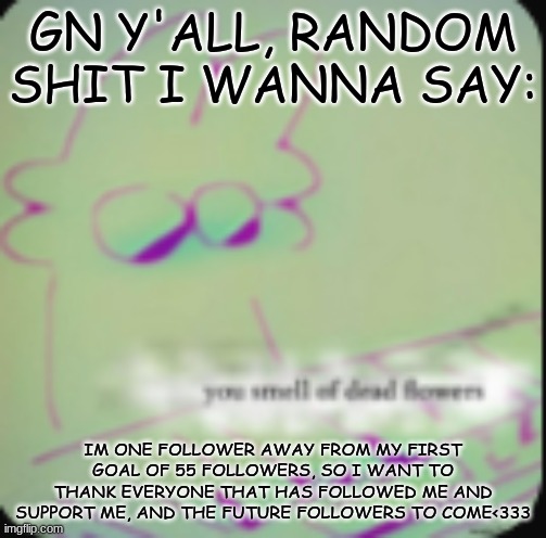 gn everybody!! sleep well :3 | GN Y'ALL, RANDOM SHIT I WANNA SAY:; IM ONE FOLLOWER AWAY FROM MY FIRST GOAL OF 55 FOLLOWERS, SO I WANT TO THANK EVERYONE THAT HAS FOLLOWED ME AND SUPPORT ME, AND THE FUTURE FOLLOWERS TO COME<333 | image tagged in alt ig | made w/ Imgflip meme maker