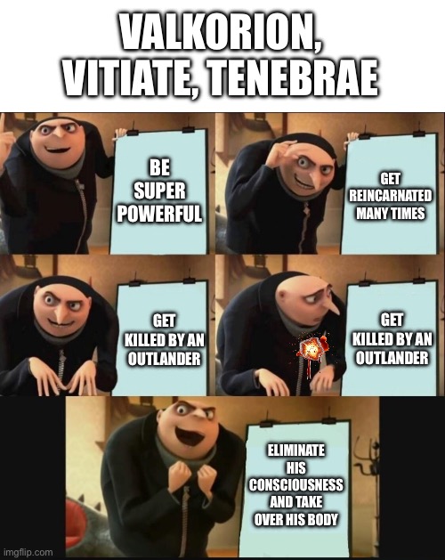 5 panel gru meme | VALKORION, VITIATE, TENEBRAE; BE SUPER POWERFUL; GET REINCARNATED MANY TIMES; GET KILLED BY AN OUTLANDER; GET KILLED BY AN OUTLANDER; ELIMINATE HIS CONSCIOUSNESS AND TAKE OVER HIS BODY | image tagged in 5 panel gru meme | made w/ Imgflip meme maker