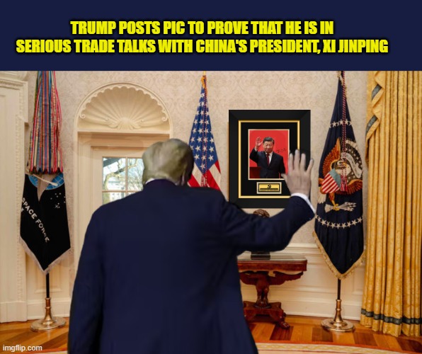 The very stable genius'  creates new, unconventional methods to communicate with his fellow world leaders | TRUMP POSTS PIC TO PROVE THAT HE IS IN SERIOUS TRADE TALKS WITH CHINA'S PRESIDENT, XI JINPING | image tagged in impeach trump,donald trump memes,tariffs,china,government corruption,trump is a moron | made w/ Imgflip meme maker