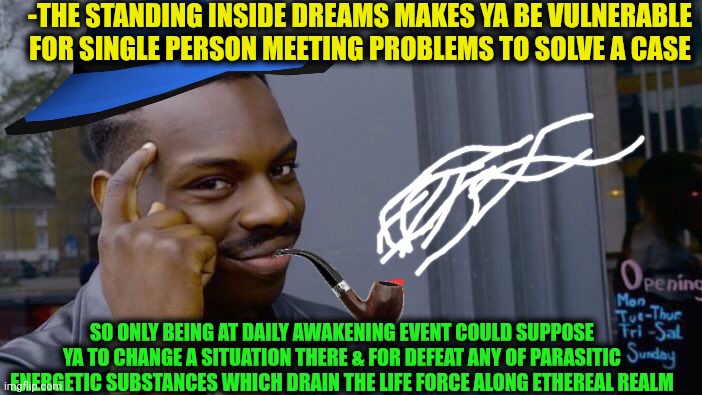 -Keep in mind buddy. | -THE STANDING INSIDE DREAMS MAKES YA BE VULNERABLE FOR SINGLE PERSON MEETING PROBLEMS TO SOLVE A CASE; SO ONLY BEING AT DAILY AWAKENING EVENT COULD SUPPOSE YA TO CHANGE A SITUATION THERE & FOR DEFEAT ANY OF PARASITIC ENERGETIC SUBSTANCES WHICH DRAIN THE LIFE FORCE ALONG ETHEREAL REALM | image tagged in memes,roll safe think about it,ethereum,destiny 2,the force awakens,prepare for trouble and make it double | made w/ Imgflip meme maker