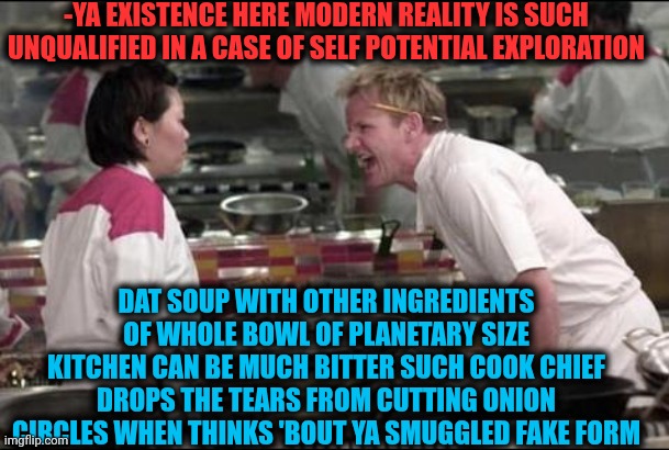 -Just be rolled inside solid kind of reckless fineness. | -YA EXISTENCE HERE MODERN REALITY IS SUCH UNQUALIFIED IN A CASE OF SELF POTENTIAL EXPLORATION; DAT SOUP WITH OTHER INGREDIENTS OF WHOLE BOWL OF PLANETARY SIZE KITCHEN CAN BE MUCH BITTER SUCH COOK CHIEF DROPS THE TEARS FROM CUTTING ONION CIRCLES WHEN THINKS 'BOUT YA SMUGGLED FAKE FORM | image tagged in memes,angry chef gordon ramsay,hell's kitchen,billy snaps his fbi agent out of existence,waluigi drinking tears,dishwasher | made w/ Imgflip meme maker