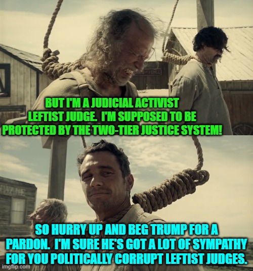 Do unto others, eh judge? | BUT I'M A JUDICIAL ACTIVIST LEFTIST JUDGE.  I'M SUPPOSED TO BE PROTECTED BY THE TWO-TIER JUSTICE SYSTEM! SO HURRY UP AND BEG TRUMP FOR A PARDON.  I'M SURE HE'S GOT A LOT OF SYMPATHY FOR YOU POLITICALLY CORRUPT LEFTIST JUDGES. | image tagged in first time | made w/ Imgflip meme maker