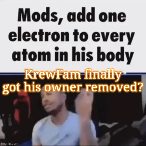 Mods, add one electron to every atom in his body | KrewFam finally got his owner removed? | image tagged in mods add one electron to every atom in his body | made w/ Imgflip meme maker