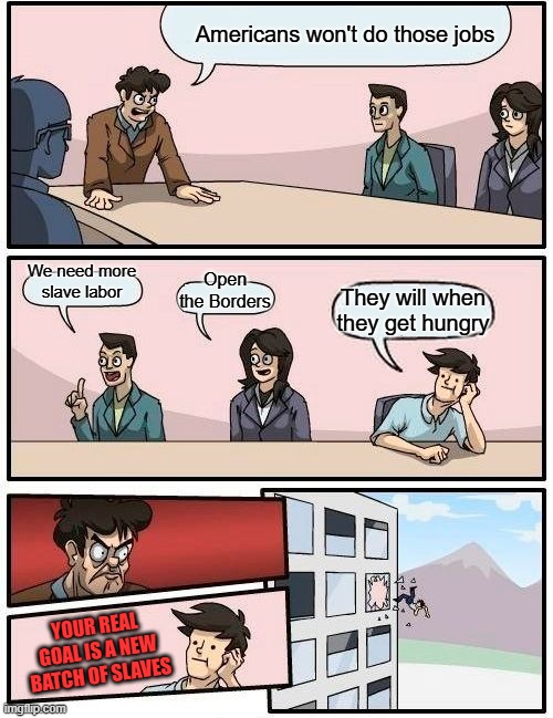 Creation of the NWO slave. | Americans won't do those jobs; We need more slave labor; Open the Borders; They will when they get hungry; YOUR REAL GOAL IS A NEW BATCH OF SLAVES | image tagged in memes,boardroom meeting suggestion | made w/ Imgflip meme maker