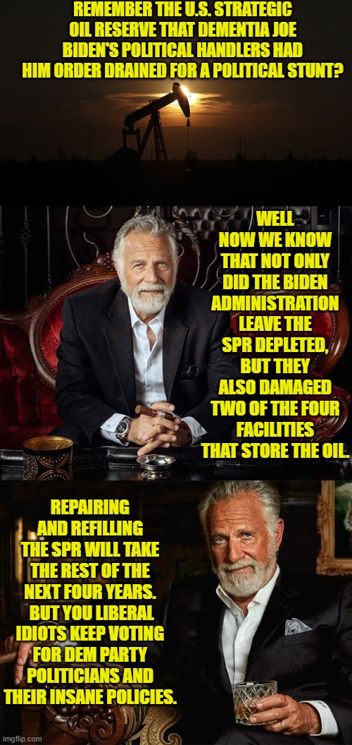 These are called 'consequences'. | REMEMBER THE U.S. STRATEGIC OIL RESERVE THAT DEMENTIA JOE BIDEN'S POLITICAL HANDLERS HAD HIM ORDER DRAINED FOR A POLITICAL STUNT? WELL NOW WE KNOW THAT NOT ONLY DID THE BIDEN ADMINISTRATION LEAVE THE SPR DEPLETED, BUT THEY ALSO DAMAGED TWO OF THE FOUR FACILITIES THAT STORE THE OIL. REPAIRING AND REFILLING THE SPR WILL TAKE THE REST OF THE NEXT FOUR YEARS.  BUT YOU LIBERAL IDIOTS KEEP VOTING FOR DEM PARTY POLITICIANS AND THEIR INSANE POLICIES. | image tagged in yep | made w/ Imgflip meme maker