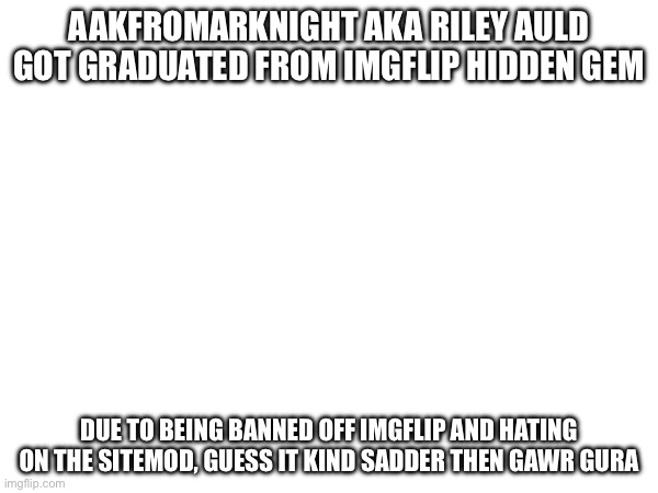 AAKFROMARKNIGHT AKA RILEY AULD GOT GRADUATED FROM IMGFLIP HIDDEN GEM; DUE TO BEING BANNED OFF IMGFLIP AND HATING ON THE SITEMOD, GUESS IT KIND SADDER THEN GAWR GURA | made w/ Imgflip meme maker