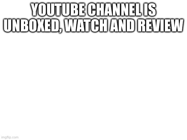 YOUTUBE CHANNEL IS UNBOXED, WATCH AND REVIEW | made w/ Imgflip meme maker