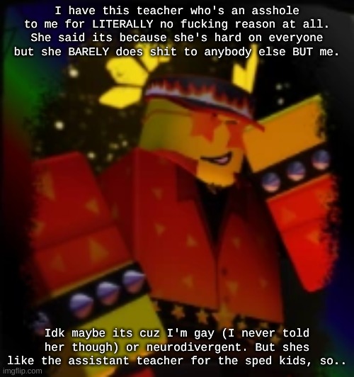 Milestone Elliot | I have this teacher who's an asshole to me for LITERALLY no fucking reason at all. She said its because she's hard on everyone but she BARELY does shit to anybody else BUT me. Idk maybe its cuz I'm gay (I never told her though) or neurodivergent. But shes like the assistant teacher for the sped kids, so.. | image tagged in milestone elliot | made w/ Imgflip meme maker