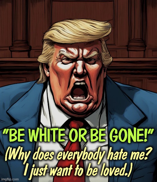 Portrait of an insane racist bigot. | "BE WHITE OR BE GONE!"; (Why does everybody hate me?
I just want to be loved.) | image tagged in trump,anti-semite and a racist,bigot,white supremacy,hatred,ignorant | made w/ Imgflip meme maker