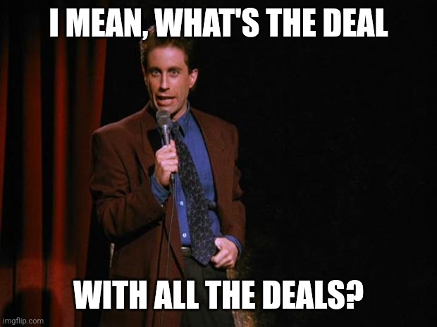 Seinfeld | I MEAN, WHAT'S THE DEAL; WITH ALL THE DEALS? | image tagged in seinfeld | made w/ Imgflip meme maker