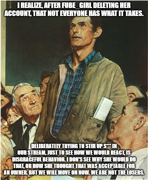 We must move on, cry not over the loss of someone like this. | I REALIZE, AFTER FUBE_GIRL DELETING HER ACCOUNT, THAT NOT EVERYONE HAS WHAT IT TAKES. DELIBERATELY TRYING TO STIR UP S*** IN OUR STREAM, JUST TO SEE HOW WE WOULD REACT, IS DISGRACEFUL BEHAVIOR. I DON'S SEE WHY SHE WOULD DO THAT, OR HOW SHE THOUGHT THAT WAS ACCEPTABLE FOR AN OWNER. BUT WE WILL MOVE ON NOW. WE ARE NOT THE LOSERS. | image tagged in speech normal rockwell | made w/ Imgflip meme maker