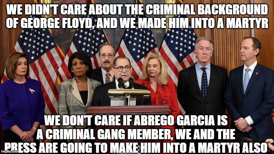 House Democrats | WE DIDN'T CARE ABOUT THE CRIMINAL BACKGROUND OF GEORGE FLOYD, AND WE MADE HIM INTO A MARTYR; WE DON'T CARE IF ABREGO GARCIA IS A CRIMINAL GANG MEMBER, WE AND THE PRESS ARE GOING TO MAKE HIM INTO A MARTYR ALSO | image tagged in house democrats | made w/ Imgflip meme maker