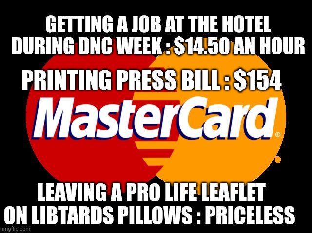 For everything else there's MasterCard  | GETTING A JOB AT THE HOTEL DURING DNC WEEK : $14.50 AN HOUR; PRINTING PRESS BILL : $154; LEAVING A PRO LIFE LEAFLET ON LIBTARDS PILLOWS : PRICELESS | image tagged in for everything else there's mastercard | made w/ Imgflip meme maker