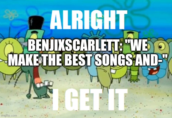 Alright I get It | BENJIXSCARLETT: "WE MAKE THE BEST SONGS AND-" | image tagged in alright i get it | made w/ Imgflip meme maker