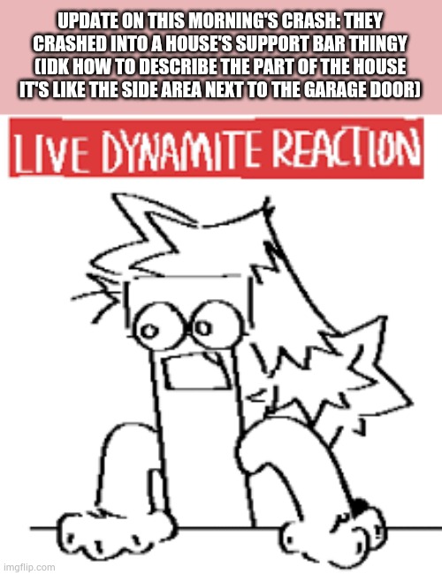 Damn that sucks :/ | UPDATE ON THIS MORNING'S CRASH: THEY CRASHED INTO A HOUSE'S SUPPORT BAR THINGY (IDK HOW TO DESCRIBE THE PART OF THE HOUSE IT'S LIKE THE SIDE AREA NEXT TO THE GARAGE DOOR) | image tagged in live dynamite reaction | made w/ Imgflip meme maker