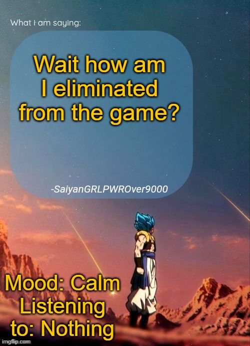 Is Dank around? Cuz who eliminated me? | Wait how am I eliminated from the game? Mood: Calm
Listening to: Nothing | image tagged in sayiangrlpwrover9000's new announcement page | made w/ Imgflip meme maker