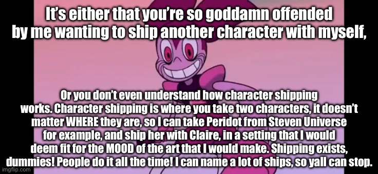 Based on what everyone is saying, you’re offended by a fan who wants to ship. | It’s either that you’re so goddamn offended by me wanting to ship another character with myself, Or you don’t even understand how character shipping works. Character shipping is where you take two characters, it doesn’t matter WHERE they are, so I can take Peridot from Steven Universe for example, and ship her with Claire, in a setting that I would deem fit for the MOOD of the art that I would make. Shipping exists, dummies! People do it all the time! I can name a lot of ships, so yall can stop. | image tagged in event template | made w/ Imgflip meme maker