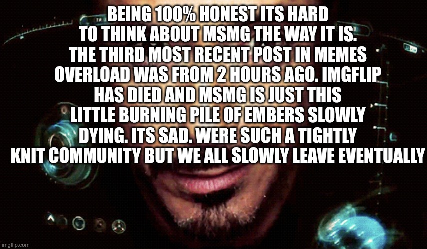 pure yap | BEING 100% HONEST ITS HARD TO THINK ABOUT MSMG THE WAY IT IS. THE THIRD MOST RECENT POST IN MEMES OVERLOAD WAS FROM 2 HOURS AGO. IMGFLIP HAS DIED AND MSMG IS JUST THIS LITTLE BURNING PILE OF EMBERS SLOWLY DYING. ITS SAD. WERE SUCH A TIGHTLY KNIT COMMUNITY BUT WE ALL SLOWLY LEAVE EVENTUALLY | image tagged in jarvis | made w/ Imgflip meme maker