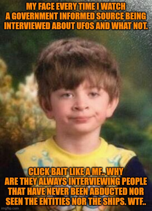 Funny | MY FACE EVERY TIME I WATCH A GOVERNMENT INFORMED SOURCE BEING INTERVIEWED ABOUT UFOS AND WHAT NOT. CLICK BAIT LIKE A MF.. WHY ARE THEY ALWAYS INTERVIEWING PEOPLE THAT HAVE NEVER BEEN ABDUCTED NOR SEEN THE ENTITIES NOR THE SHIPS. WTF.. | image tagged in not impressed kid,ufos,interview,government,air force,click bait | made w/ Imgflip meme maker