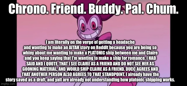 This is clearly getting on my nerves, do you want to hear what Reddit has to say about it to make you finally listen? | Chrono. Friend. Buddy. Pal. Chum. I am literally on the verge of getting a headache and wanting to make an AITAH story on Reddit because you are being so whiny about me wanting to make a PLATONIC ship between me and Claire and you keep saying that I’m wanting to make a ship for romance. I HAD SAID AND I QUOTE, THAT I SEE CLAIRE AS A FRIEND AND DO NOT SEE HER AS GOONING MATERIAL, AND WOULD SHIP CLAIRE AS A FRIEND. DUCC AGREES AND THAT ANOTHER PERSON ALSO AGREES TO THAT STANDPOINT. I already have the story saved as a draft, and yall are already not understanding how platonic shipping works. | image tagged in event template | made w/ Imgflip meme maker