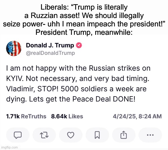 The only foreign asset is Biden and his cronies, don’t fall for their lies! | Liberals: “Trump is literally a Ruzzian asset! We should illegally seize power- uhh I mean impeach the president!”
President Trump, meanwhile: | made w/ Imgflip meme maker
