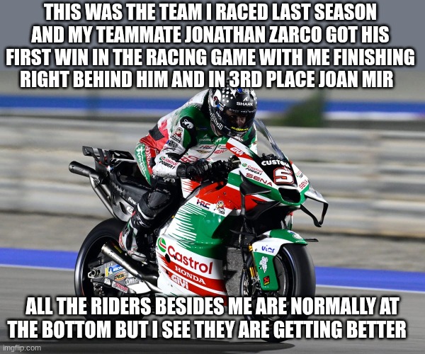 THIS WAS THE TEAM I RACED LAST SEASON AND MY TEAMMATE JONATHAN ZARCO GOT HIS FIRST WIN IN THE RACING GAME WITH ME FINISHING RIGHT BEHIND HIM AND IN 3RD PLACE JOAN MIR; ALL THE RIDERS BESIDES ME ARE NORMALLY AT THE BOTTOM BUT I SEE THEY ARE GETTING BETTER | made w/ Imgflip meme maker