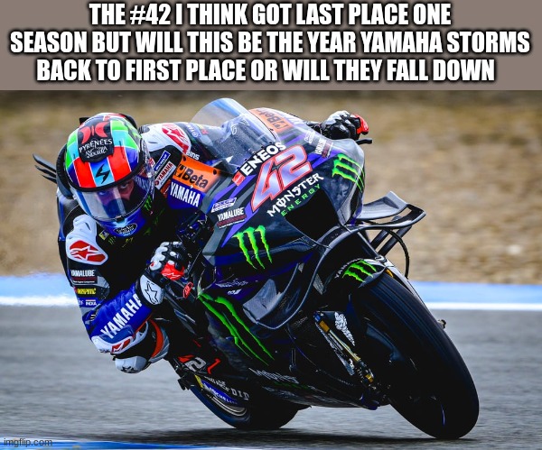 moto gp rider | THE #42 I THINK GOT LAST PLACE ONE SEASON BUT WILL THIS BE THE YEAR YAMAHA STORMS BACK TO FIRST PLACE OR WILL THEY FALL DOWN | image tagged in moto gp rider | made w/ Imgflip meme maker