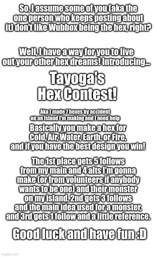 :) | So, I assume some of you (aka the one person who keeps posting about it) don't like Wubbox being the hex, right? Well, I have a way for you to live out your other hex dreams! Introducing... Tayoga's Hex Contest! Aka I made 7 hexes by accident on an island I'm making and I need help; Basically you make a hex for Cold, Air, Water, Earth, or Fire, and if you have the best design you win! The 1st place gets 5 follows from my main and 4 alts I'm gonna make (or from volunteers if anybody wants to be one) and their monster on my island, 2nd gets 3 follows and the main idea used for a monster, and 3rd gets 1 follow and a little reference. Good luck and have fun :D | image tagged in tayoga's hex contest,i'm gonna make a stream for this | made w/ Imgflip meme maker