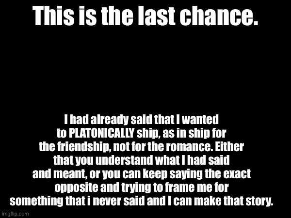 It’s either that you listen to me and hear me out, or keep being defiant. | This is the last chance. I had already said that I wanted to PLATONICALLY ship, as in ship for the friendship, not for the romance. Either that you understand what I had said and meant, or you can keep saying the exact opposite and trying to frame me for something that i never said and I can make that story. | made w/ Imgflip meme maker