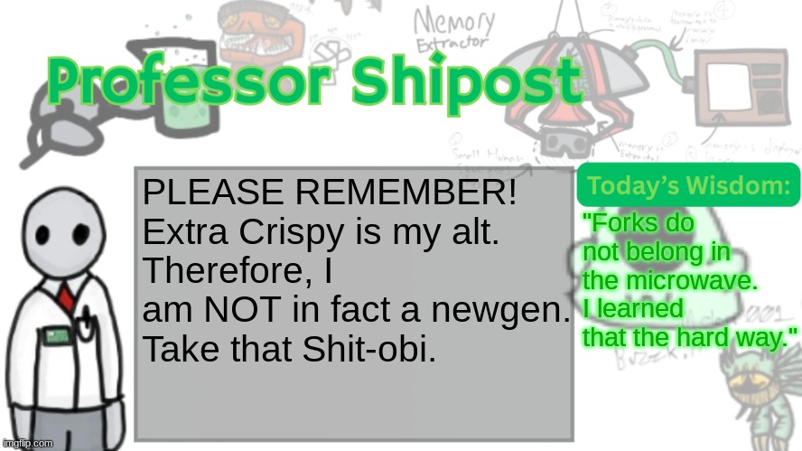 Professor Shitpost's anouncement template Ver. 2 | PLEASE REMEMBER!
Extra Crispy is my alt.
Therefore, I am NOT in fact a newgen.
Take that Shit-obi. "Forks do not belong in the microwave.
I learned that the hard way." | image tagged in professor shitpost's anouncement template ver 2 | made w/ Imgflip meme maker