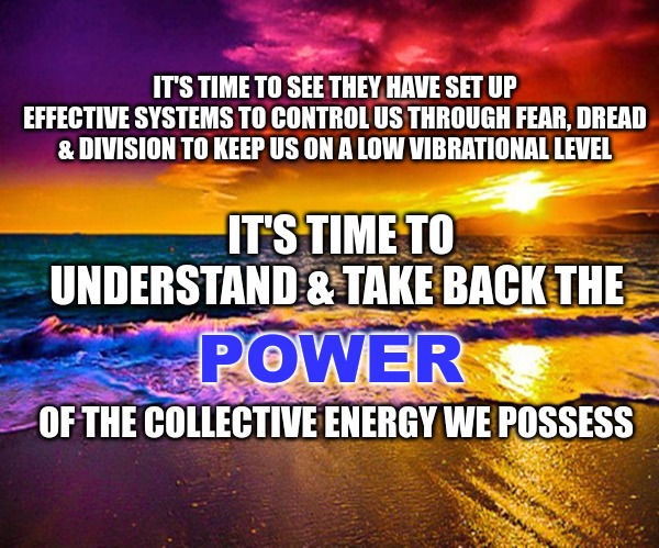 Beautiful Sunset | IT'S TIME TO SEE THEY HAVE SET UP EFFECTIVE SYSTEMS TO CONTROL US THROUGH FEAR, DREAD & DIVISION TO KEEP US ON A LOW VIBRATIONAL LEVEL; IT'S TIME TO UNDERSTAND & TAKE BACK THE; POWER; OF THE COLLECTIVE ENERGY WE POSSESS | image tagged in beautiful sunset | made w/ Imgflip meme maker