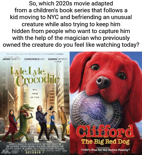 I mean... they're practically the same movie | So, which 2020s movie adapted from a children's book series that follows a kid moving to NYC and befriending an unusual creature while also trying to keep him hidden from people who want to capture him with the help of the magician who previously owned the creature do you feel like watching today? | image tagged in memes,movies,lyle lyle crocodile,clifford the big red dog,funny | made w/ Imgflip meme maker